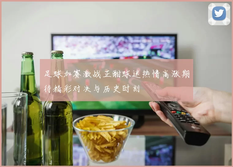足球加赛激战正酣球迷热情高涨期待精彩对决与历史时刻