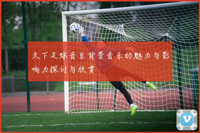 天下足球音乐背景音乐的魅力与影响力探讨与欣赏