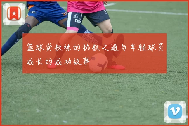 篮球龚教练的执教之道与年轻球员成长的成功故事