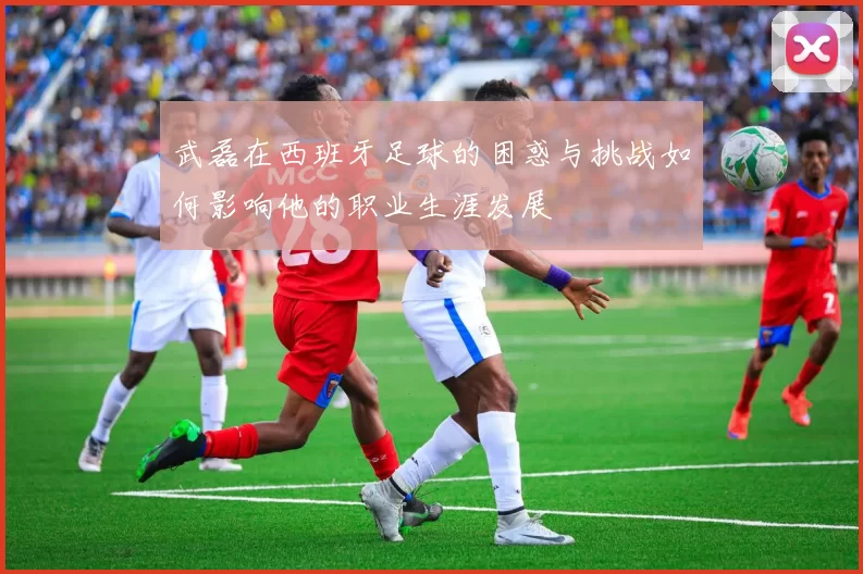 武磊在西班牙足球的困惑与挑战如何影响他的职业生涯发展